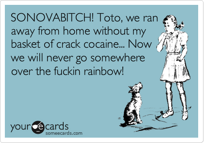 SONOVABITCH! Toto, we ran
away from home without my
basket of crack cocaine... Now
we will never go somewhere
over the fuckin rainbow! 