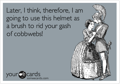 Later, I think, therefore, I am
going to use this helmet as
a brush to rid your gash
of cobbwebs! 