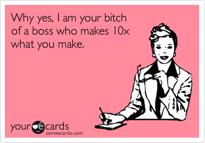 Why yes, I am your bitch
of a boss who makes 10x
what you make.