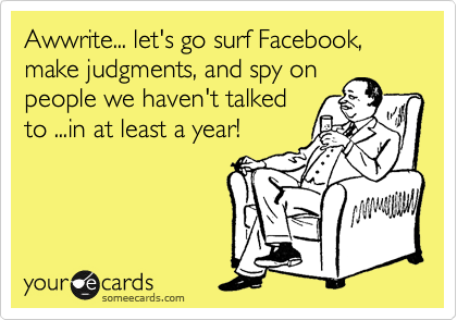 Awwrite... let's go surf Facebook, make judgments, and spy on
people we haven't talked
to ...in at least a year!