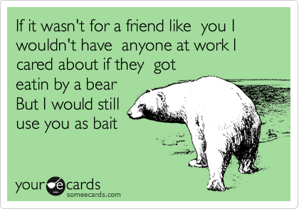 If it wasn't for a friend like  you I wouldn't have  anyone at work I cared about if they  got
eatin by a bear
But I would still 
use you as bait