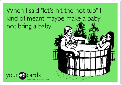 When I said "let's hit the hot tub" I kind of meant maybe make a baby, not bring a baby.