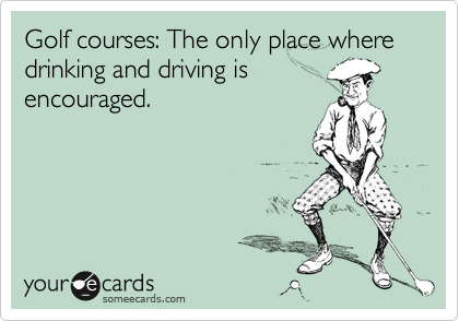 Golf courses: The only place where drinking and driving is
encouraged.