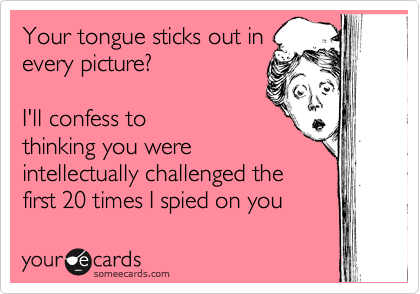 Your tongue sticks out in
every picture? 

I'll confess to
thinking you were
intellectually challenged the
first 20 times I spied on you