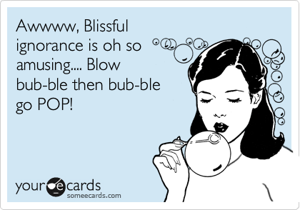 Awwww, Blissful 
ignorance is oh so
amusing.... Blow
bub-ble then bub-ble 
go POP!