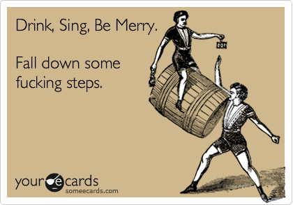 Drink, Sing, Be Merry.

Fall down some
fucking steps.