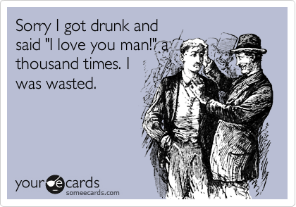 Sorry I got drunk and
said "I love you man!" a
thousand times. I
was wasted.