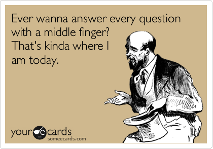 Ever wanna answer every question with a middle finger?
That's kinda where I
am today.