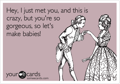 Hey, I just met you, and this is
crazy, but you're so
gorgeous, so let's
make babies!