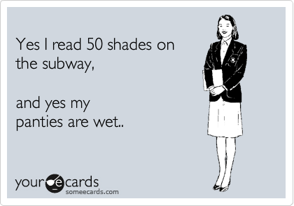 
Yes I read 50 shades on
the subway, 

and yes my
panties are wet..