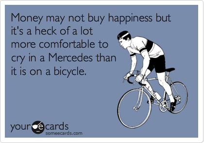 Money may not buy happiness but it's a heck of a lot
more comfortable to 
cry in a Mercedes than 
it is on a bicycle.