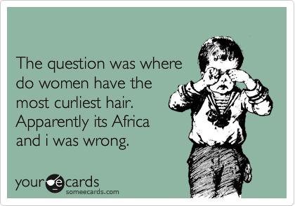 

The question was where
do women have the
most curliest hair.
Apparently its Africa
and i was wrong.
