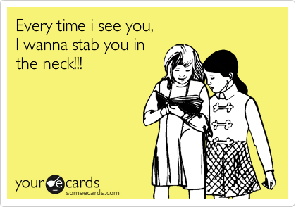 Every time i see you,
I wanna stab you in
the neck!!!
