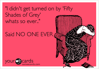 "I didn't get turned on by 'Fifty Shades of Grey' 
whats so ever.."  

Said NO ONE EVER
