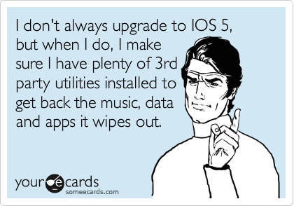 I don't always upgrade to IOS 5, but when I do, I make 
sure I have plenty of 3rd
party utilities installed to
get back the music, data 
and apps it wipes out.