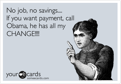 No job, no savings....
If you want payment, call
Obama, he has all my
CHANGE!!!!