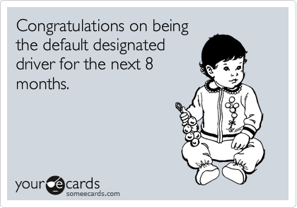 Congratulations on being
the default designated
driver for the next 8
months.  