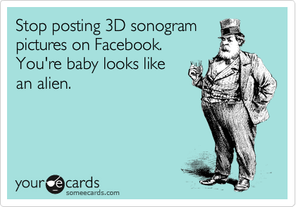 Stop posting 3D sonogram
pictures on Facebook.
You're baby looks like
an alien.