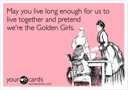 May you live long enough for us to live together and pretend
we're the Golden Girls.