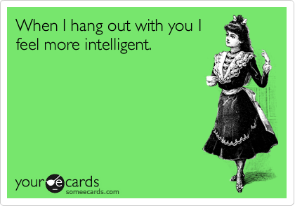 When I hang out with you I
feel more intelligent.