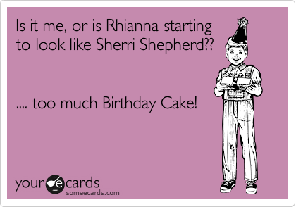 Is it me, or is Rhianna starting
to look like Sherri Shepherd??


.... too much Birthday Cake!
