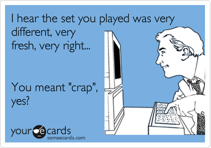I hear the set you played was very different, very
fresh, very right...

  
You meant "crap",
yes?