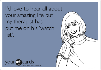 I'd love to hear all about
your amazing life but
my therapist has
put me on his 'watch
list'.