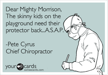 Dear Mighty Morrison,
The skinny kids on the
playground need their
protector back...A.S.A.P.

-Pete Cyrus 
Chief Chiropractor