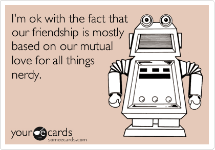 I'm ok with the fact that
our friendship is mostly
based on our mutual
love for all things
nerdy.

