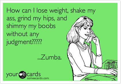 How can I lose weight, shake my ass, grind my hips, and
shimmy my boobs
without any
judgment?????

                ...Zumba. 