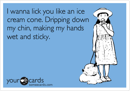 I wanna lick you like an ice
cream cone. Dripping down
my chin, making my hands
wet and sticky.