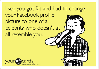 I see you got fat and had to change your Facebook profile
picture to one of a
celebrity who doesn't at
all resemble you.