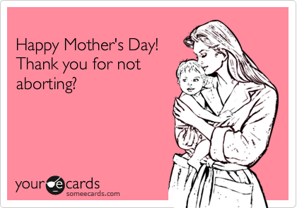 
Happy Mother's Day!
Thank you for not
aborting?