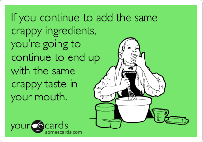 If you continue to add the same crappy ingredients,
you're going to
continue to end up
with the same
crappy taste in
your mouth.