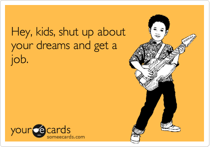 
Hey, kids, shut up about
your dreams and get a
job.