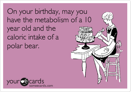 On your birthday, may you
have the metabolism of a 10
year old and the
caloric intake of a
polar bear.
