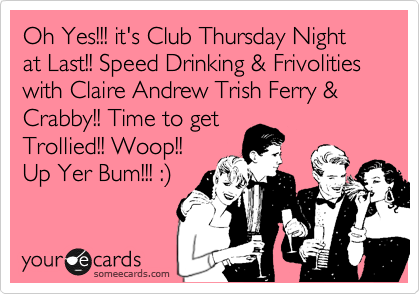 Oh Yes!!! it's Club Thursday Night at Last!! Speed Drinking & Frivolities with Claire Andrew Trish Ferry & Crabby!! Time to get
Trollied!! Woop!!
Up Yer Bum!!! :%29