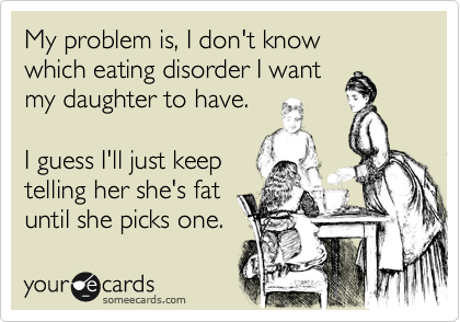 My problem is, I don't know
which eating disorder I want
my daughter to have.

I guess I'll just keep 
telling her she's fat
until she picks one. 