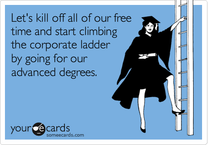Let's kill off all of our free
time and start climbing
the corporate ladder
by going for our
advanced degrees.