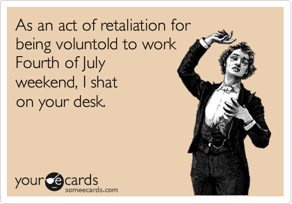 As an act of retaliation for
being voluntold to work
Fourth of July
weekend, I shat
on your desk. 