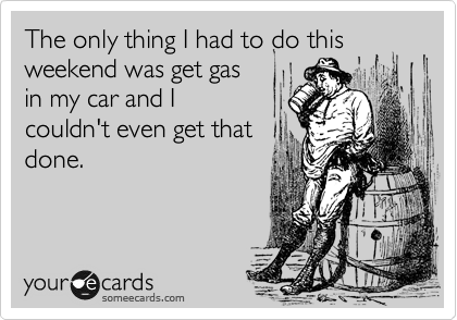 The only thing I had to do this weekend was get gas
in my car and I
couldn't even get that
done.