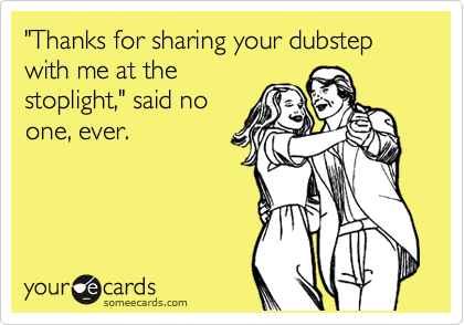 "Thanks for sharing your dubstep with me at the
stoplight," said no
one, ever.