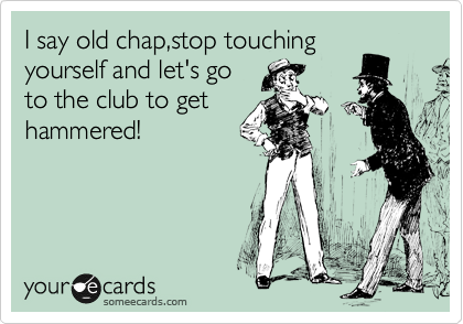 I say old chap,stop touching
yourself and let's go
to the club to get
hammered!
