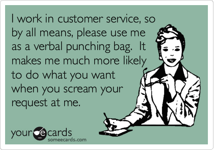 I work in customer service, so
by all means, please use me
as a verbal punching bag.  It
makes me much more likely
to do what you want
when you scream your 
request at me.