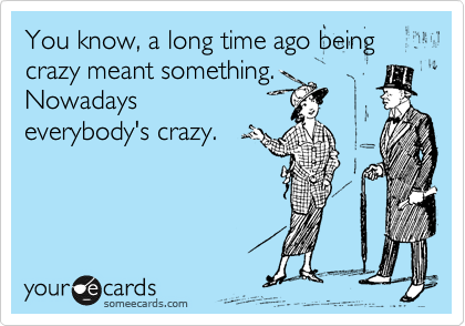You know, a long time ago being crazy meant something. 
Nowadays
everybody's crazy.