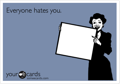 Everyone hates you.