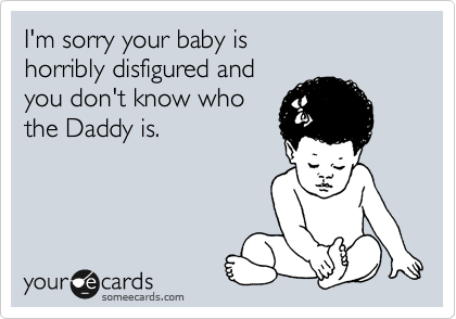 I'm sorry your baby is 
horribly disfigured and
you don't know who
the Daddy is.