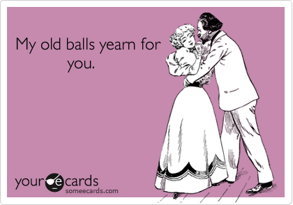 
My old balls yearn for
           you.