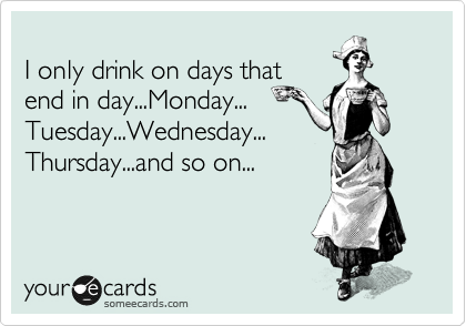 
I only drink on days that
end in day...Monday...
Tuesday...Wednesday...
Thursday...and so on...