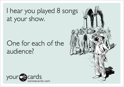 I hear you played 8 songs
at your show.


One for each of the
audience?